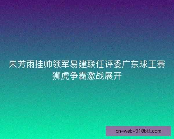 朱芳雨挂帅领军易建联任评委广东球王赛狮虎争霸激战展开