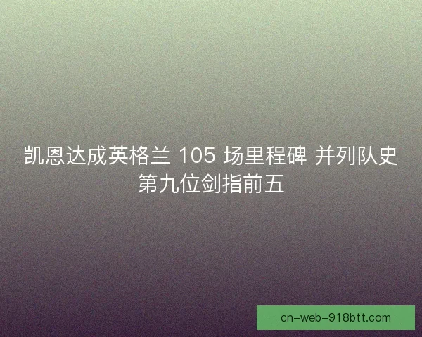 凯恩达成英格兰 105 场里程碑 并列队史第九位剑指前五
